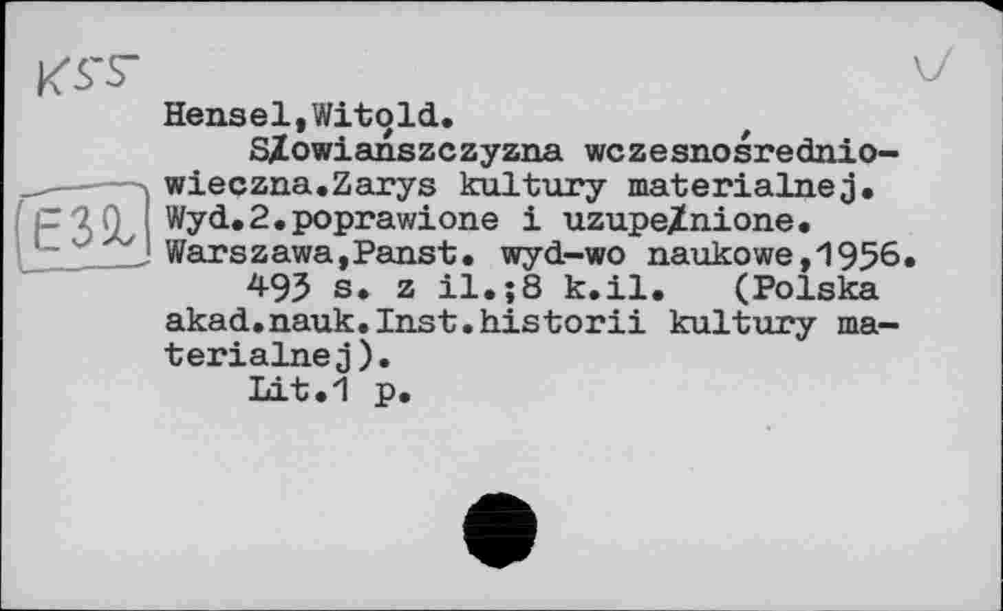 ﻿K5TS-
Hensel,Witold.
S/owianszczyzna wczesnosrednio-wieczna.Zarys kultury materialnej. Wyd.2.poprawione і uzupe/nione. Warszawa,Panst. wyd-wo naukowe,1956 493 s. z il.;8 k.il. (Polska akad.nauk.Inst.historii kultury ma-terialnej).
Lit.1 p.